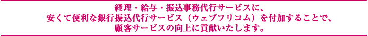 経理・給与・振込事務代行サービスに、 安くて便利な銀行振込代行サービス（ウェブフリコム）を付加することで、 顧客サービスの向上に貢献いたします。