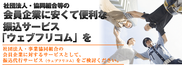 社団法人・協同組合等の会員企業に安くて便利な振込サービス「ウェブフリコム」を　→社団法人・事業協同組合の会員企業に対するサービスとして、振込代行サービス（ウェブフリコム）をご検討ください。