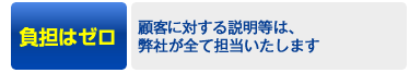 負担はゼロ！→顧客様に対する説明等は、弊社が全て担当いたします